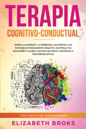 Terapia Cognitivo-Conductual: Supera la ansiedad y la depresión, haz frente a los patrones de pensamiento negativo, controla tus emociones y cambia tu estado de ánimo a través de la psicoterapia eficaz de Broks Elizabeth