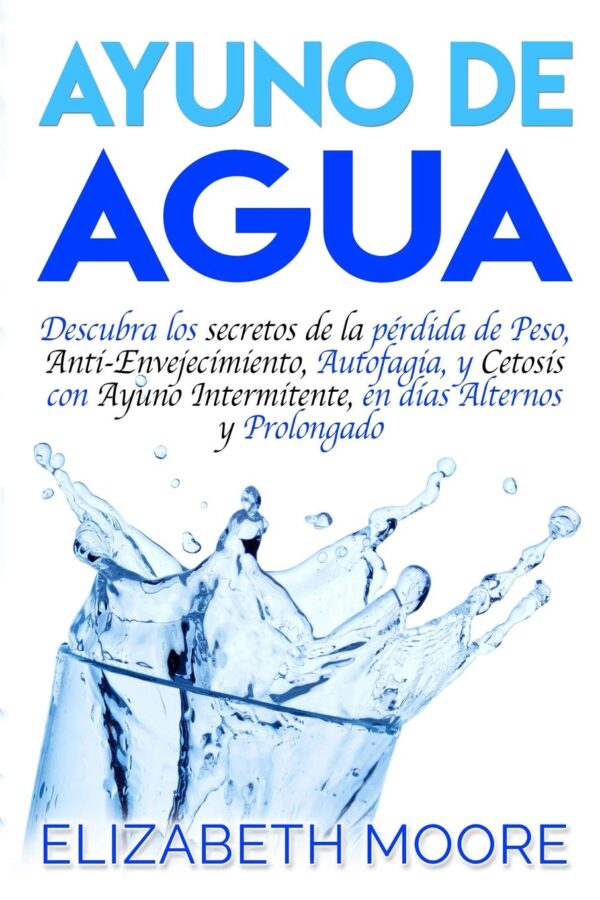 Ayuno de Agua: Descubra los secretos de la pérdida de Peso, Anti-Envejecimiento, Autofagia, y Cetosis con Ayuno Intermitente, en días Alternos y Prolongado de Elizabeth Moore
