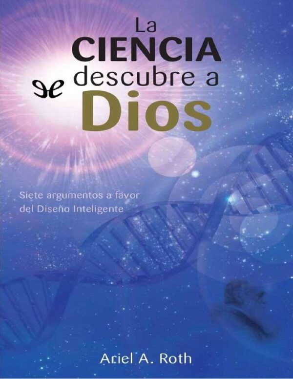 La ciencia descubre a Dios: Siete argumentos a favor del diseño inteligente de Ariel A. Roth