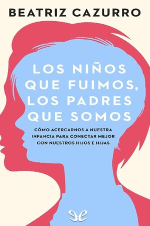 Los niños que fuimos, los padres que somos: Cómo acercarnos a nuestra infancia para conectar mejor con nuestros hijos e hijas de Beatriz Cazurro
