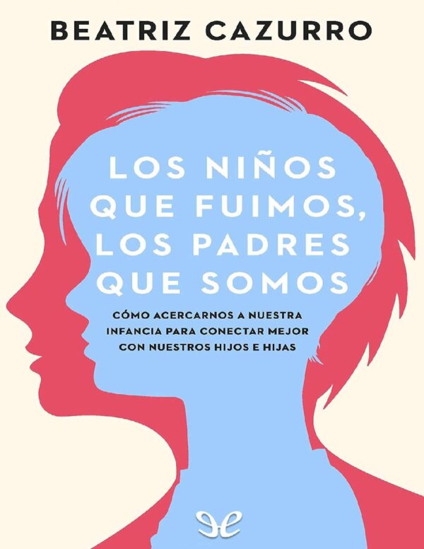 Los niños que fuimos, los padres que somos: Cómo acercarnos a nuestra infancia para conectar mejor con nuestros hijos e hijas de Beatriz Cazurro