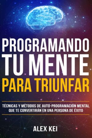 Programando tu Mente para Triunfar: Técnicas y métodos de auto-programación mental que te convertirán en una persona de éxito de Alex Kei