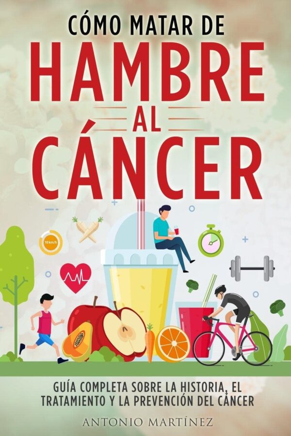 Cómo Matar de Hambre Al Cáncer: Guía completa sobre la historia, el tratamiento y la prevención del cáncer de Antonio Martínez