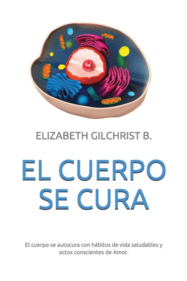 El Cuerpo Se Cura: El cuerpo se autocura con hábitos de vida saludables y actos conscientes de Amor de Elizabeth Gilchrist B.