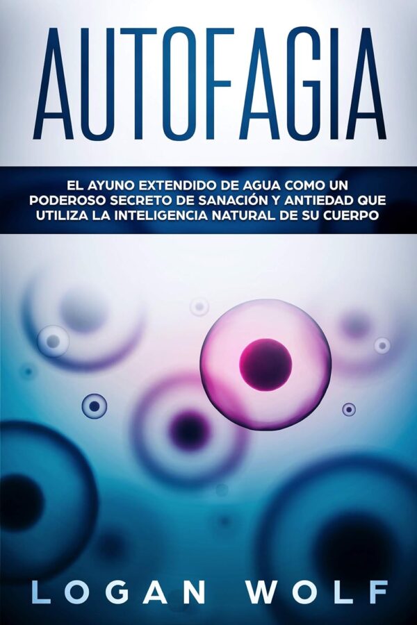 Autofagia: El Ayuno Extendido De Agua Como Un Poderoso Secreto De Sanación y Antiedad que utiliza la Inteligencia Natural de su Cuerpo de Logan Wolf