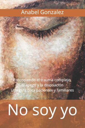 No soy yo: Entendiendo el trauma complejo, el apego, y la disociación. Una guía para pacientes de Anabel González