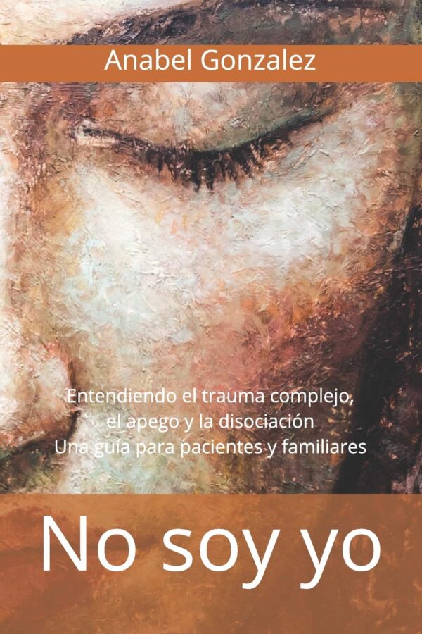 No soy yo: Entendiendo el trauma complejo, el apego, y la disociación. Una guía para pacientes de Anabel González