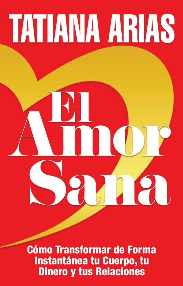 El Amor Sana: Cómo Transformar de Forma Instantánea Tu Cuerpo, Tu Dinero y Tus Relaciones de Tatiana Arias