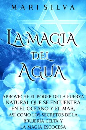 La Magia del Agua: Aproveche el poder de la fuerza natural que se encuentra en el océano y el mar, así como los secretos de la brujería celta y la magia escocesa de Mari Silva