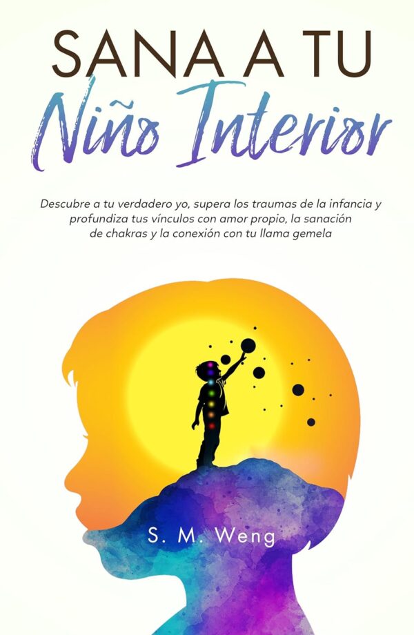 Sana a tu niño interior: Descubre a tu verdadero yo, supera los traumas de la infancia y profundiza tus vínculos con amor propio, la sanación de chakras y la conexión con tu llama gemela de S.M. Weng
