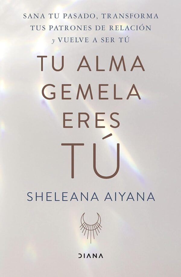 Tu alma gemela eres tú: Sana tu pasado, transforma tus patrones de relación y vuelve a ser tú de Sheleana Aiyana
