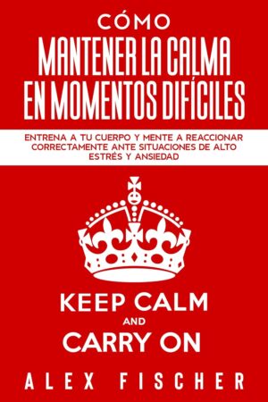 Cómo Mantener la Calma en Momentos Difíciles: Entrena a tu Cuerpo y Mente a Reaccionar Correctamente ante Situaciones de Alto Estrés y Ansiedad de Alex Fischer