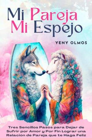 Mi Pareja Mi Espejo: Tres Sencillos Pasos para Dejar de Sufrir por Amor y Por Fin Lograr una Relación de Pareja que te Haga Feliz de Yeny Olmos