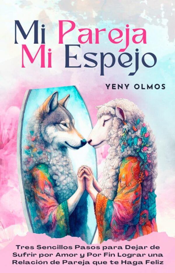 Mi Pareja Mi Espejo: Tres Sencillos Pasos para Dejar de Sufrir por Amor y Por Fin Lograr una Relación de Pareja que te Haga Feliz de Yeny Olmos