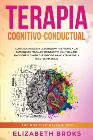 Terapia Cognitivo-Conductual: Supera la ansiedad y la depresión, haz frente a los patrones de pensamiento negativo, controla tus emociones y cambia tu estado de ánimo a través de la psicoterapia eficaz de Broks Elizabeth